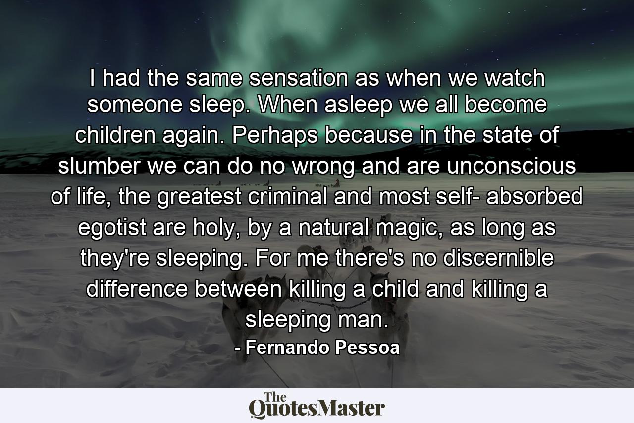 I had the same sensation as when we watch someone sleep. When asleep we all become children again. Perhaps because in the state of slumber we can do no wrong and are unconscious of life, the greatest criminal and most self- absorbed egotist are holy, by a natural magic, as long as they're sleeping. For me there's no discernible difference between killing a child and killing a sleeping man. - Quote by Fernando Pessoa