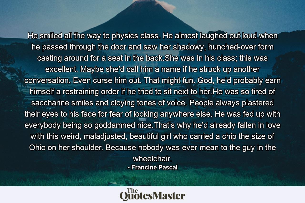 He smiled all the way to physics class. He almost laughed out loud when he passed through the door and saw her shadowy, hunched-over form casting around for a seat in the back.She was in his class; this was excellent. Maybe she’d call him a name if he struck up another conversation. Even curse him out. That might fun. God, he’d probably earn himself a restraining order if he tried to sit next to her.He was so tired of saccharine smiles and cloying tones of voice. People always plastered their eyes to his face for fear of looking anywhere else. He was fed up with everybody being so goddamned nice.That’s why he’d already fallen in love with this weird, maladjusted, beautiful girl who carried a chip the size of Ohio on her shoulder. Because nobody was ever mean to the guy in the wheelchair. - Quote by Francine Pascal