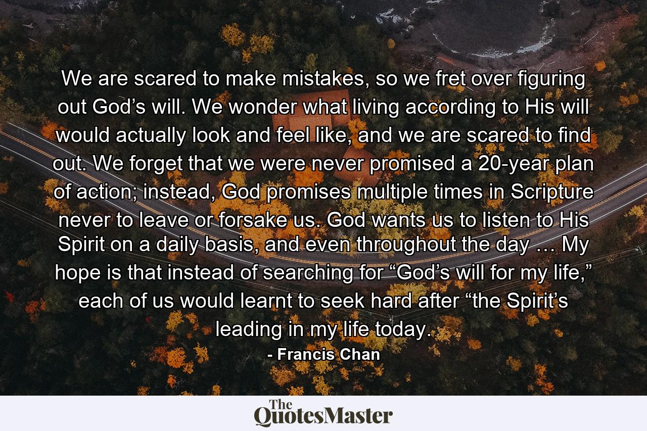 We are scared to make mistakes, so we fret over figuring out God’s will. We wonder what living according to His will would actually look and feel like, and we are scared to find out. We forget that we were never promised a 20-year plan of action; instead, God promises multiple times in Scripture never to leave or forsake us. God wants us to listen to His Spirit on a daily basis, and even throughout the day … My hope is that instead of searching for “God’s will for my life,” each of us would learnt to seek hard after “the Spirit’s leading in my life today. - Quote by Francis Chan