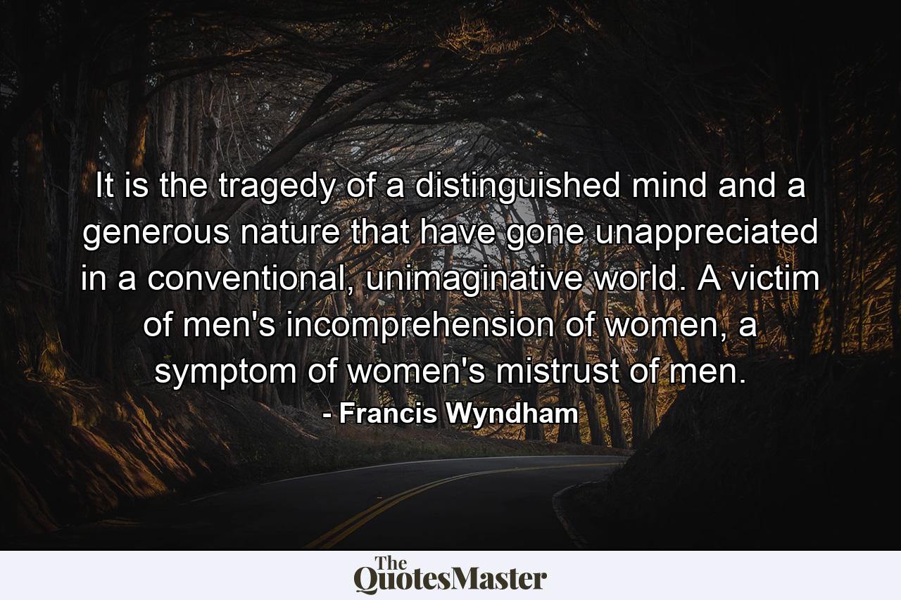 It is the tragedy of a distinguished mind and a generous nature that have gone unappreciated in a conventional, unimaginative world. A victim of men's incomprehension of women, a symptom of women's mistrust of men. - Quote by Francis Wyndham