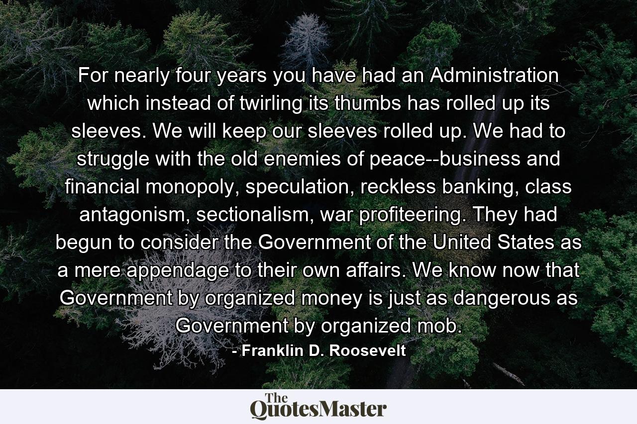 For nearly four years you have had an Administration which instead of twirling its thumbs has rolled up its sleeves. We will keep our sleeves rolled up. We had to struggle with the old enemies of peace--business and financial monopoly, speculation, reckless banking, class antagonism, sectionalism, war profiteering. They had begun to consider the Government of the United States as a mere appendage to their own affairs. We know now that Government by organized money is just as dangerous as Government by organized mob. - Quote by Franklin D. Roosevelt