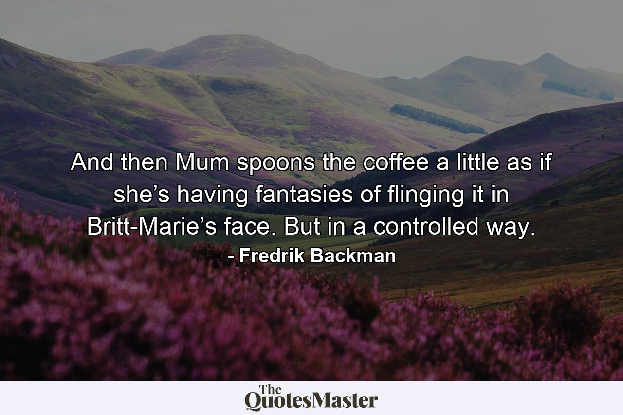 And then Mum spoons the coffee a little as if she’s having fantasies of flinging it in Britt-Marie’s face. But in a controlled way. - Quote by Fredrik Backman