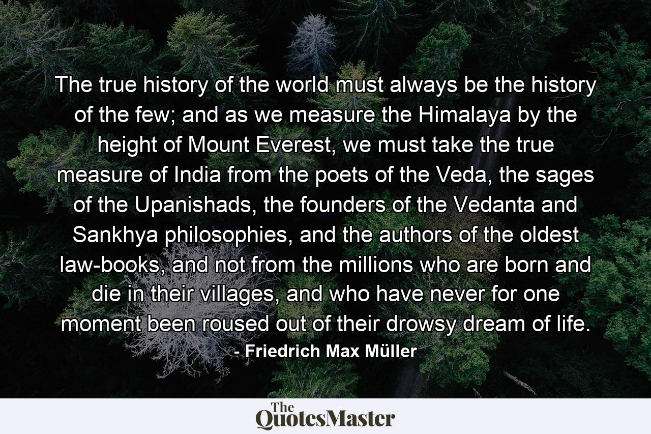 The true history of the world must always be the history of the few; and as we measure the Himalaya by the height of Mount Everest, we must take the true measure of India from the poets of the Veda, the sages of the Upanishads, the founders of the Vedanta and Sankhya philosophies, and the authors of the oldest law-books, and not from the millions who are born and die in their villages, and who have never for one moment been roused out of their drowsy dream of life. - Quote by Friedrich Max Müller