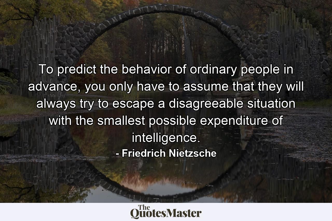 To predict the behavior of ordinary people in advance, you only have to assume that they will always try to escape a disagreeable situation with the smallest possible expenditure of intelligence. - Quote by Friedrich Nietzsche