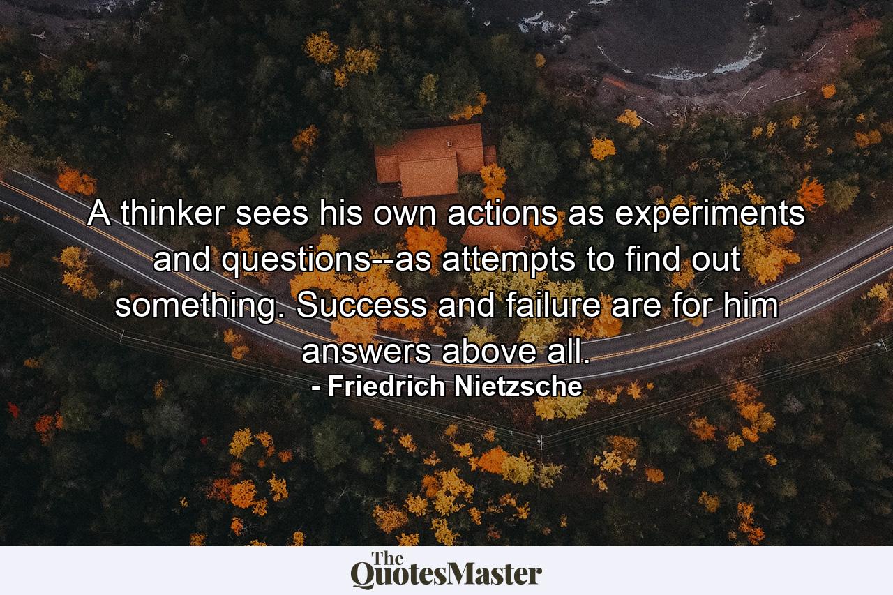 A thinker sees his own actions as experiments and questions--as attempts to find out something. Success and failure are for him answers above all. - Quote by Friedrich Nietzsche