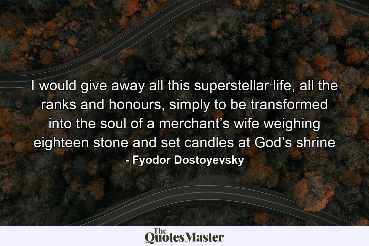 I would give away all this superstellar life, all the ranks and honours, simply to be transformed into the soul of a merchant’s wife weighing eighteen stone and set candles at God’s shrine - Quote by Fyodor Dostoyevsky