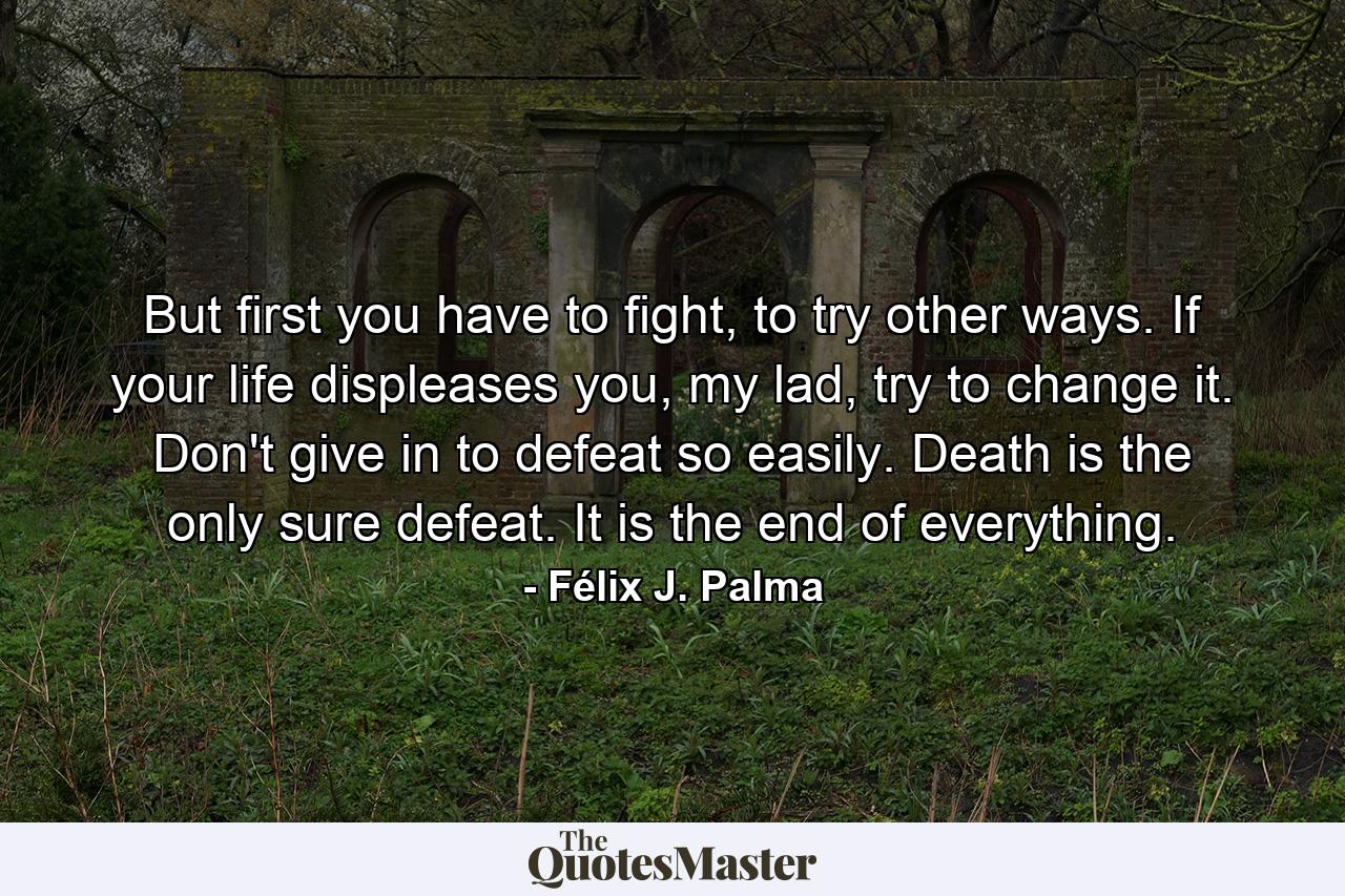 But first you have to fight, to try other ways. If your life displeases you, my lad, try to change it. Don't give in to defeat so easily. Death is the only sure defeat. It is the end of everything. - Quote by Félix J. Palma