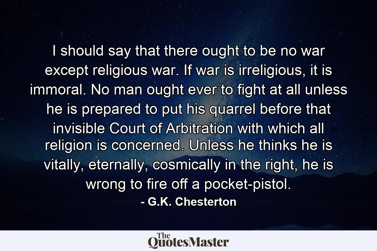 I should say that there ought to be no war except religious war. If war is irreligious, it is immoral. No man ought ever to fight at all unless he is prepared to put his quarrel before that invisible Court of Arbitration with which all religion is concerned. Unless he thinks he is vitally, eternally, cosmically in the right, he is wrong to fire off a pocket-pistol. - Quote by G.K. Chesterton