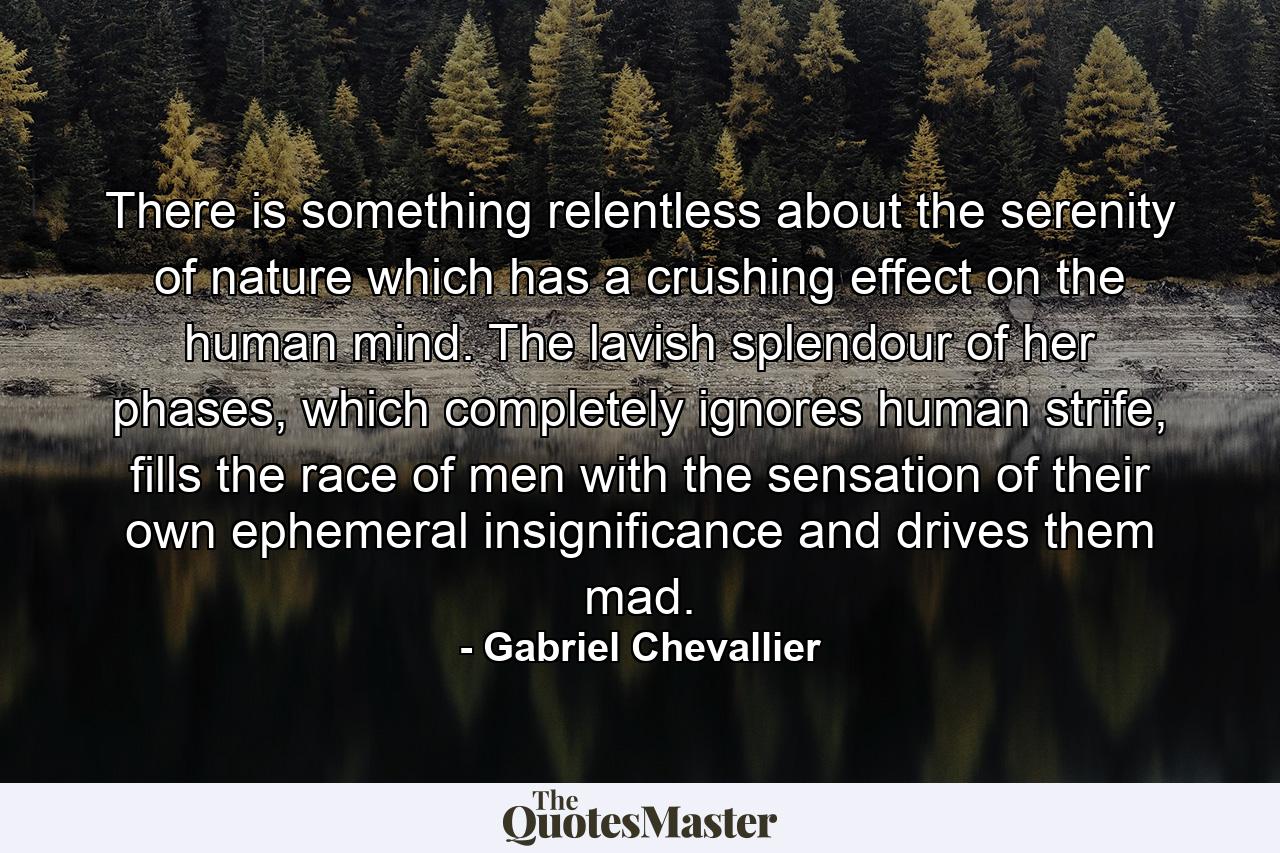 There is something relentless about the serenity of nature which has a crushing effect on the human mind. The lavish splendour of her phases, which completely ignores human strife, fills the race of men with the sensation of their own ephemeral insignificance and drives them mad. - Quote by Gabriel Chevallier