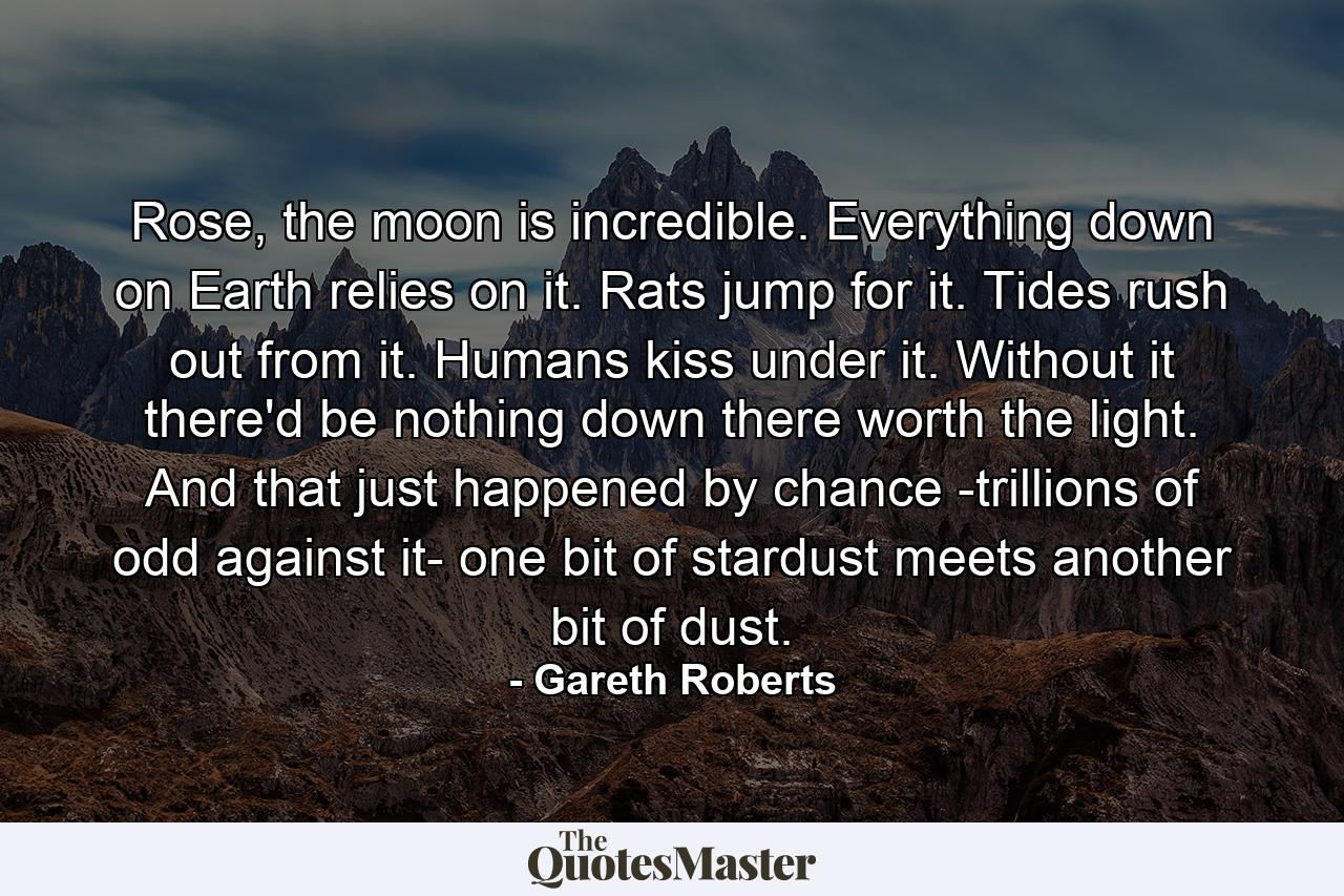 Rose, the moon is incredible. Everything down on Earth relies on it. Rats jump for it. Tides rush out from it. Humans kiss under it. Without it there'd be nothing down there worth the light. And that just happened by chance -trillions of odd against it- one bit of stardust meets another bit of dust. - Quote by Gareth Roberts