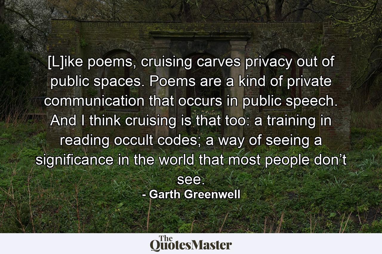 [L]ike poems, cruising carves privacy out of public spaces. Poems are a kind of private communication that occurs in public speech. And I think cruising is that too: a training in reading occult codes; a way of seeing a significance in the world that most people don’t see. - Quote by Garth Greenwell