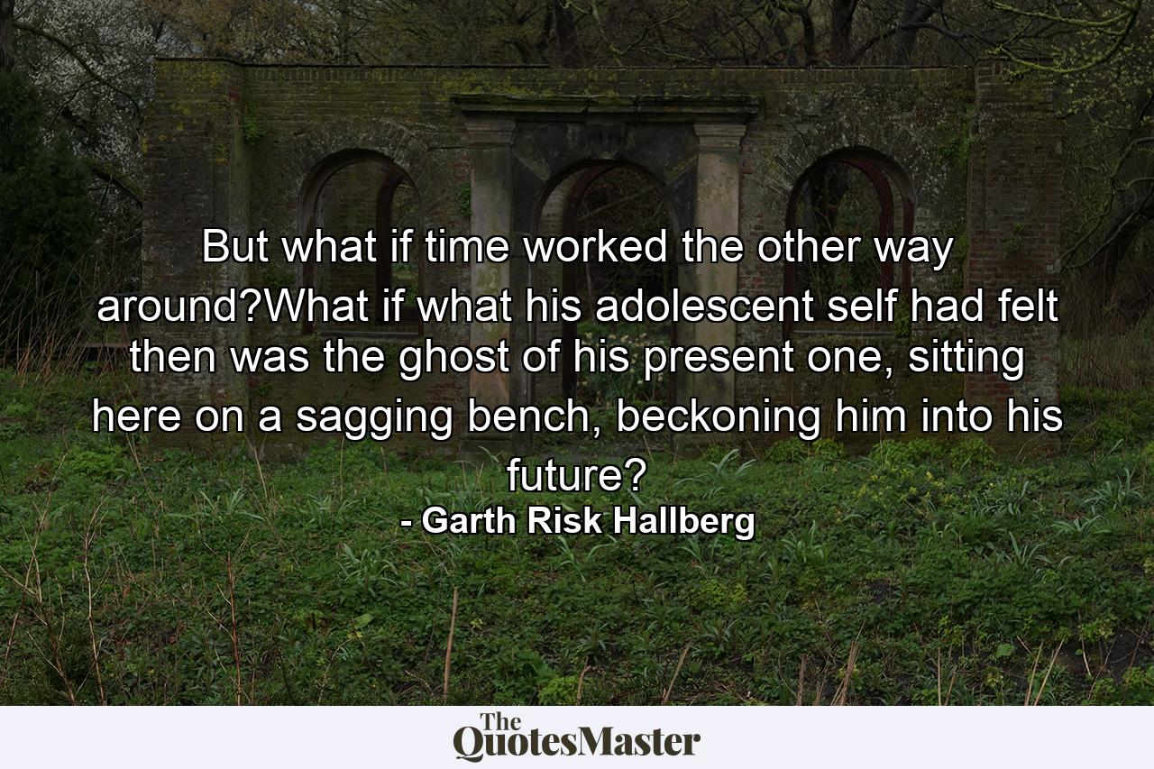 But what if time worked the other way around?What if what his adolescent self had felt then was the ghost of his present one, sitting here on a sagging bench, beckoning him into his future? - Quote by Garth Risk Hallberg