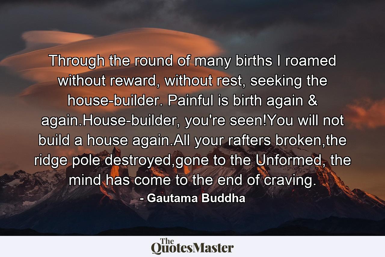 Through the round of many births I roamed without reward, without rest, seeking the house-builder. Painful is birth again & again.House-builder, you're seen!You will not build a house again.All your rafters broken,the ridge pole destroyed,gone to the Unformed, the mind has come to the end of craving. - Quote by Gautama Buddha