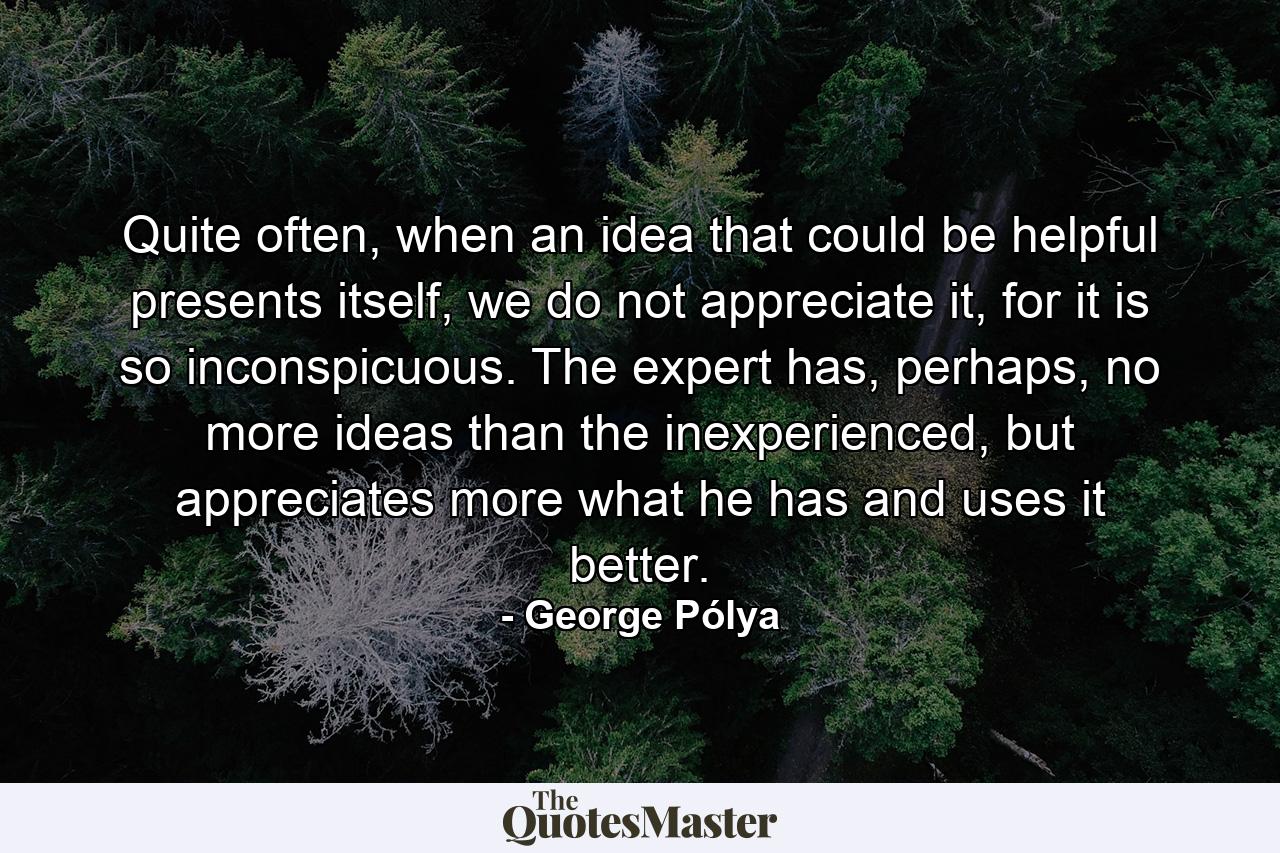 Quite often, when an idea that could be helpful presents itself, we do not appreciate it, for it is so inconspicuous. The expert has, perhaps, no more ideas than the inexperienced, but appreciates more what he has and uses it better. - Quote by George Pólya