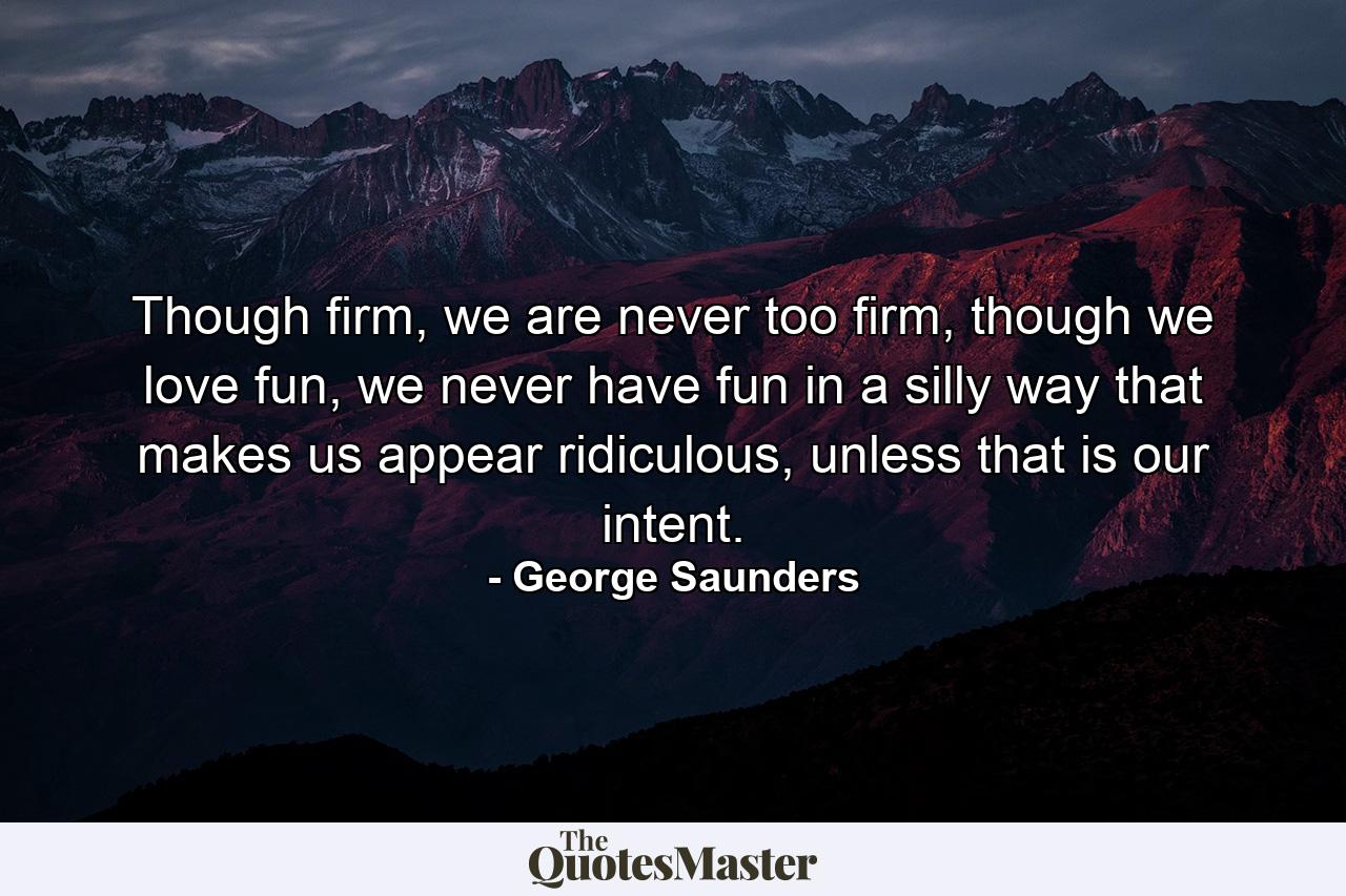 Though firm, we are never too firm, though we love fun, we never have fun in a silly way that makes us appear ridiculous, unless that is our intent. - Quote by George Saunders