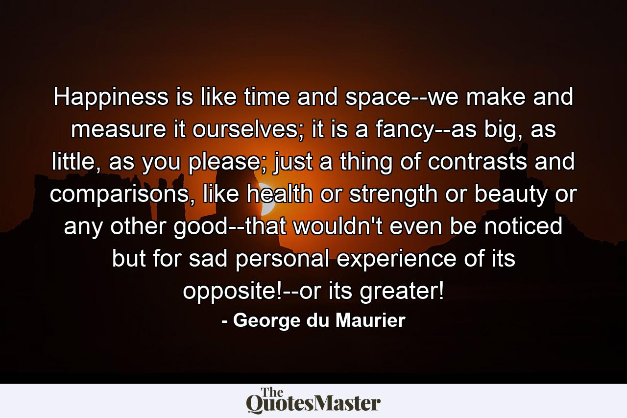 Happiness is like time and space--we make and measure it ourselves; it is a fancy--as big, as little, as you please; just a thing of contrasts and comparisons, like health or strength or beauty or any other good--that wouldn't even be noticed but for sad personal experience of its opposite!--or its greater! - Quote by George du Maurier