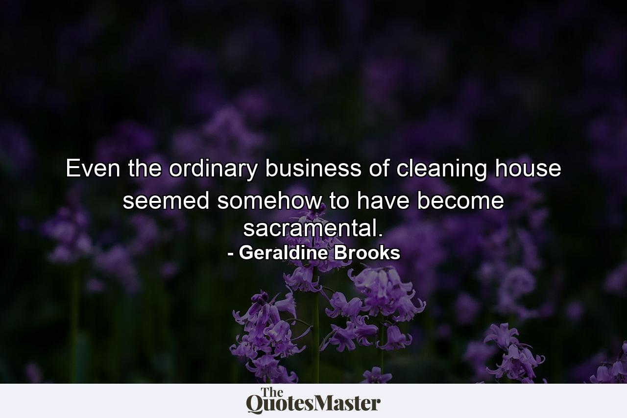 Even the ordinary business of cleaning house seemed somehow to have become sacramental. - Quote by Geraldine Brooks