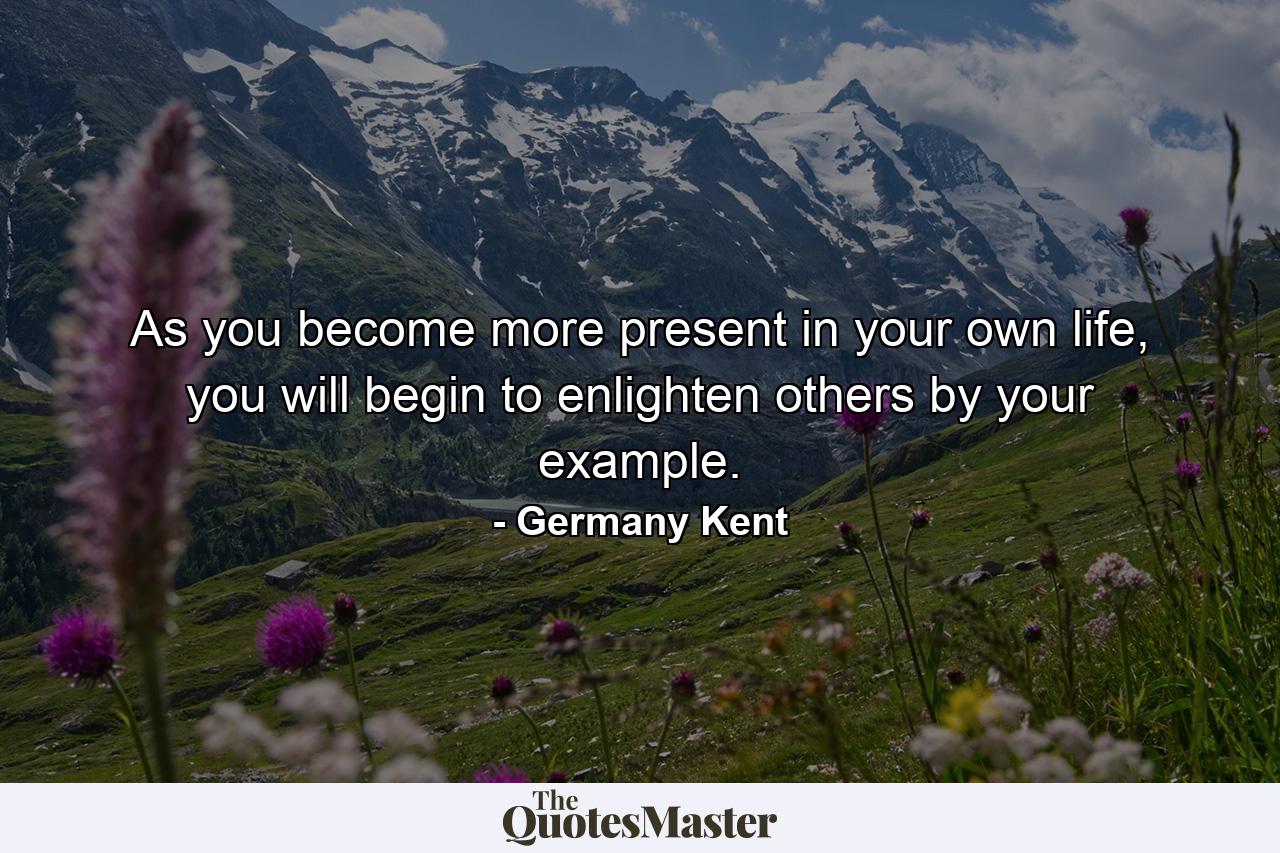 As you become more present in your own life, you will begin to enlighten others by your example. - Quote by Germany Kent