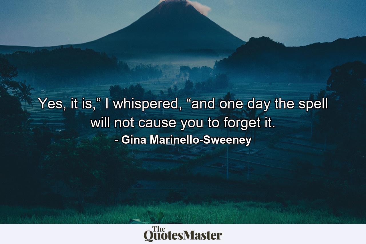 Yes, it is,” I whispered, “and one day the spell will not cause you to forget it. - Quote by Gina Marinello-Sweeney