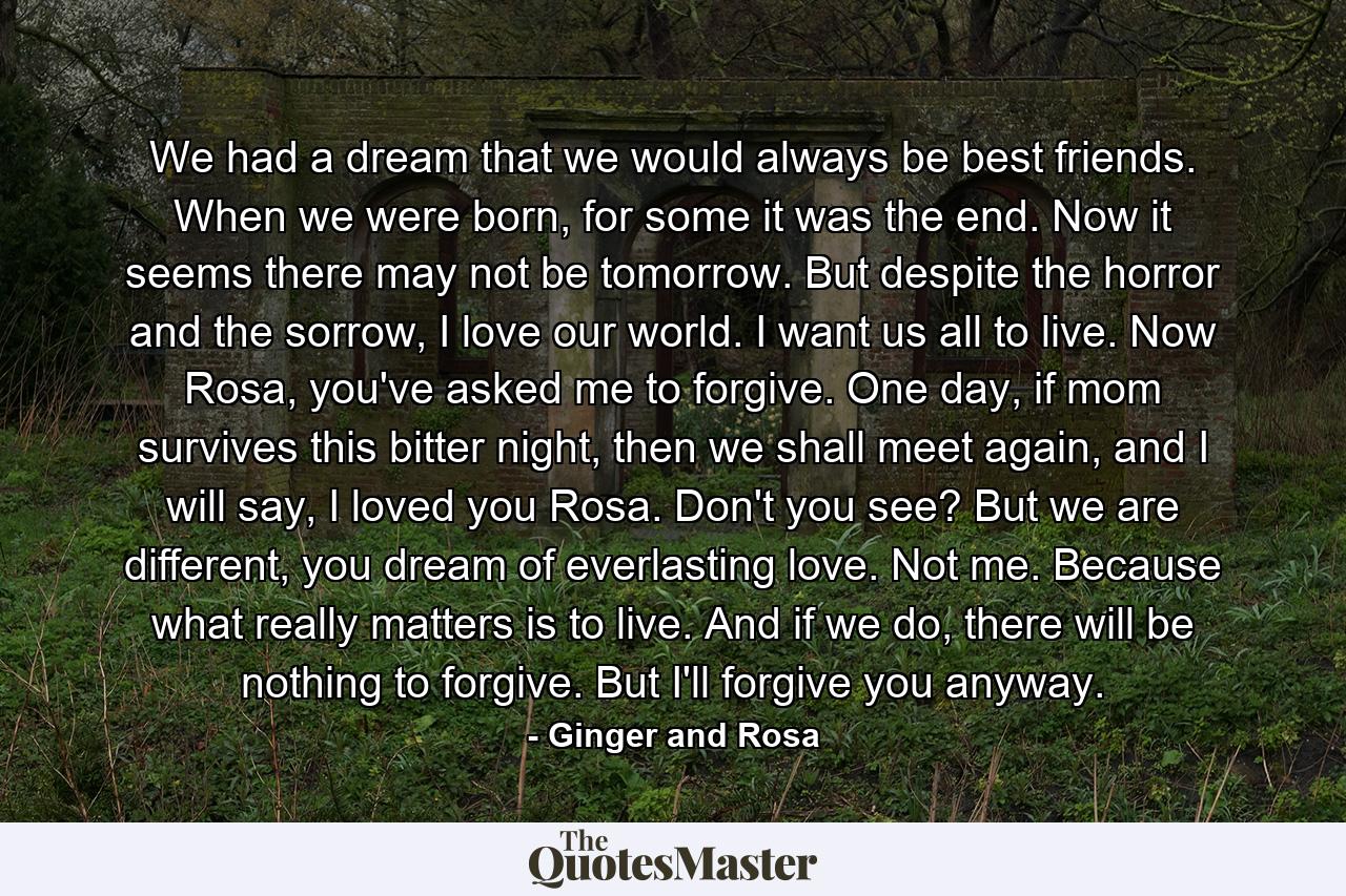 We had a dream that we would always be best friends. When we were born, for some it was the end. Now it seems there may not be tomorrow. But despite the horror and the sorrow, I love our world. I want us all to live. Now Rosa, you've asked me to forgive. One day, if mom survives this bitter night, then we shall meet again, and I will say, I loved you Rosa. Don't you see? But we are different, you dream of everlasting love. Not me. Because what really matters is to live. And if we do, there will be nothing to forgive. But I'll forgive you anyway. - Quote by Ginger and Rosa