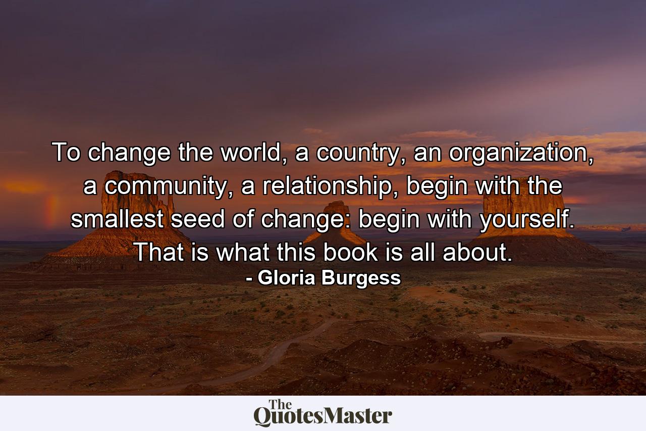 To change the world, a country, an organization, a community, a relationship, begin with the smallest seed of change: begin with yourself. That is what this book is all about. - Quote by Gloria Burgess