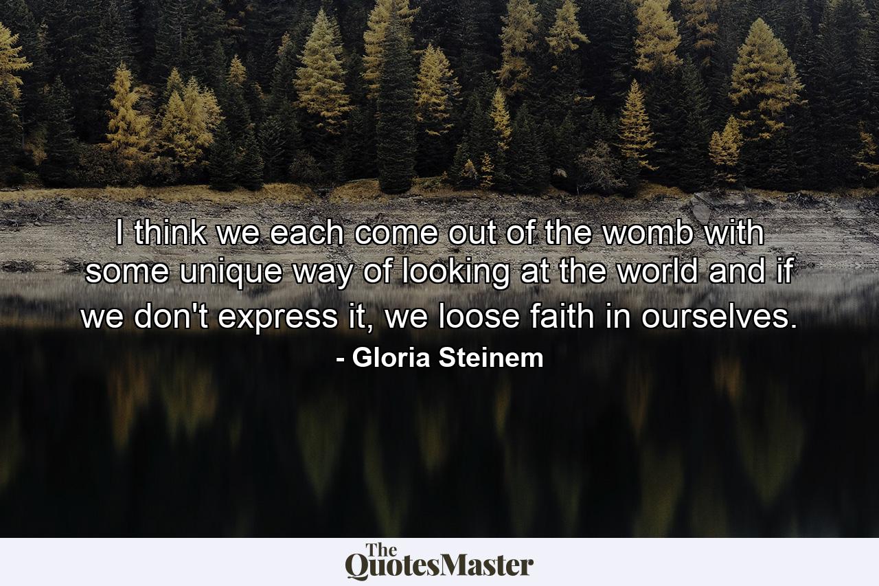 I think we each come out of the womb with some unique way of looking at the world and if we don't express it, we loose faith in ourselves. - Quote by Gloria Steinem