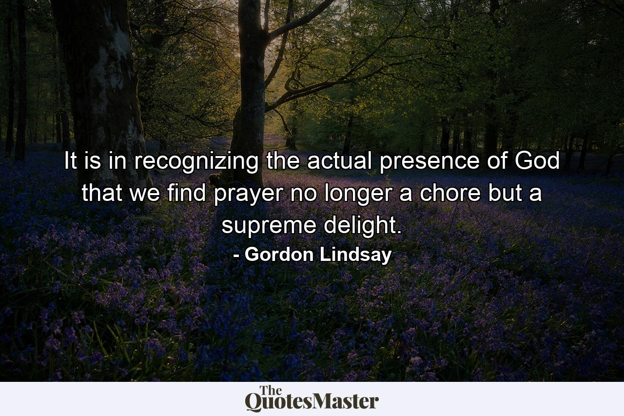 It is in recognizing the actual presence of God that we find prayer no longer a chore  but a supreme delight. - Quote by Gordon Lindsay