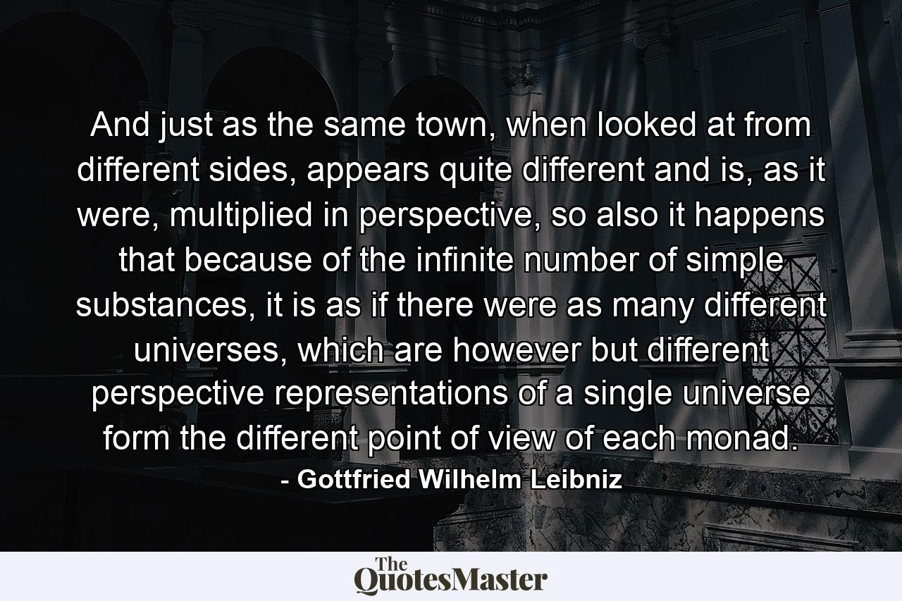 And just as the same town, when looked at from different sides, appears quite different and is, as it were, multiplied in perspective, so also it happens that because of the infinite number of simple substances, it is as if there were as many different universes, which are however but different perspective representations of a single universe form the different point of view of each monad. - Quote by Gottfried Wilhelm Leibniz