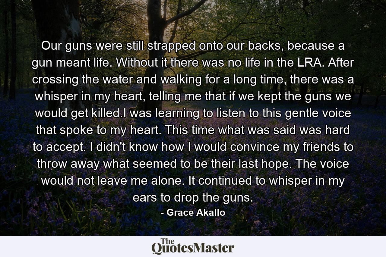 Our guns were still strapped onto our backs, because a gun meant life. Without it there was no life in the LRA. After crossing the water and walking for a long time, there was a whisper in my heart, telling me that if we kept the guns we would get killed.I was learning to listen to this gentle voice that spoke to my heart. This time what was said was hard to accept. I didn't know how I would convince my friends to throw away what seemed to be their last hope. The voice would not leave me alone. It continued to whisper in my ears to drop the guns. - Quote by Grace Akallo