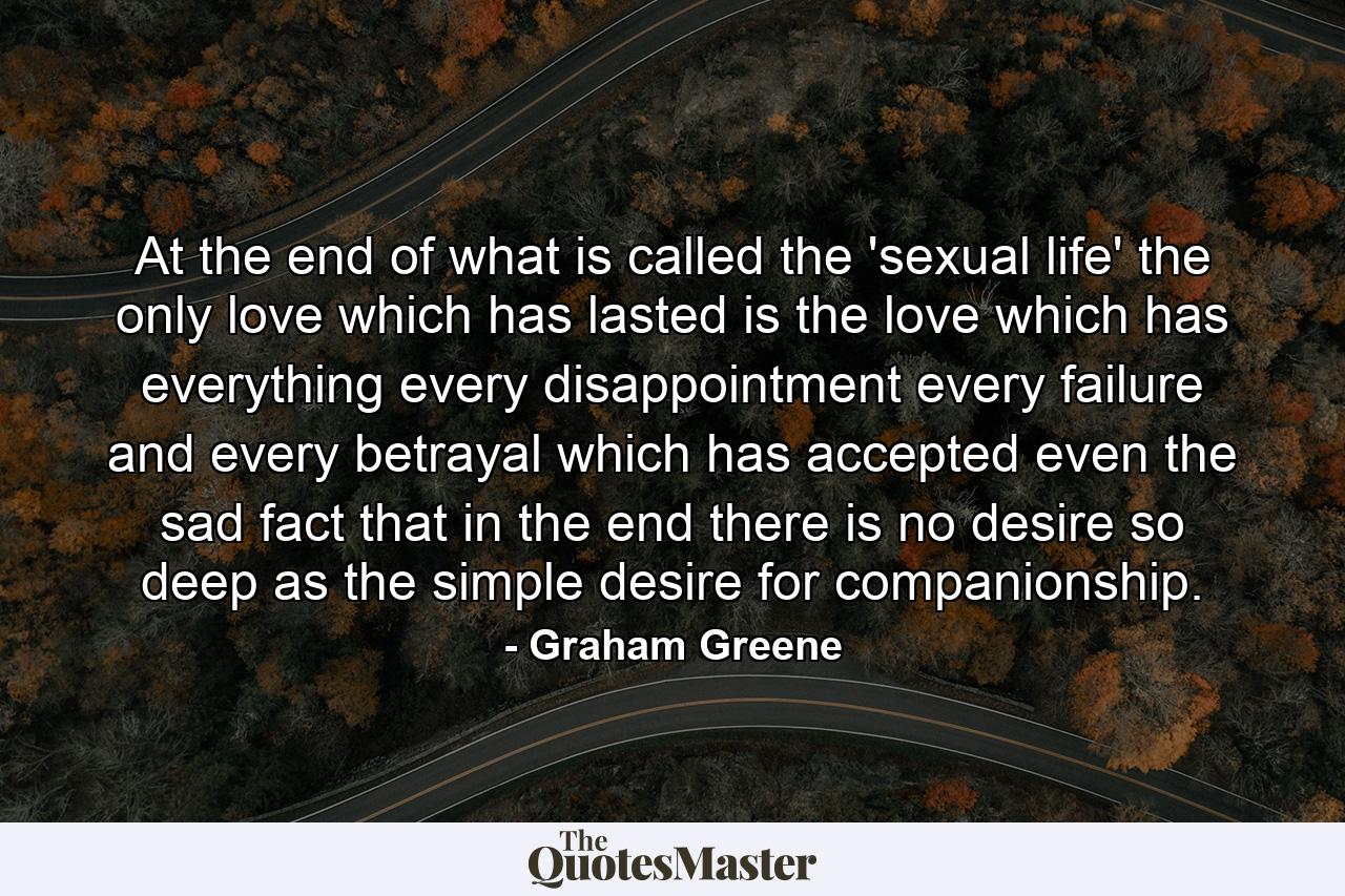 At the end of what is called the 'sexual life' the only love which has lasted is the love which has everything  every disappointment  every failure and every betrayal  which has accepted even the sad fact that in the end there is no desire so deep as the simple desire for companionship. - Quote by Graham Greene