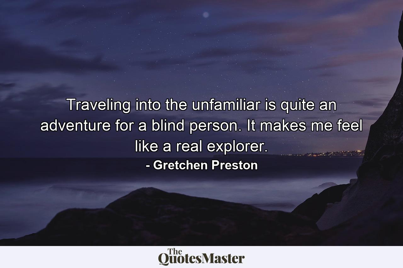 Traveling into the unfamiliar is quite an adventure for a blind person. It makes me feel like a real explorer. - Quote by Gretchen Preston