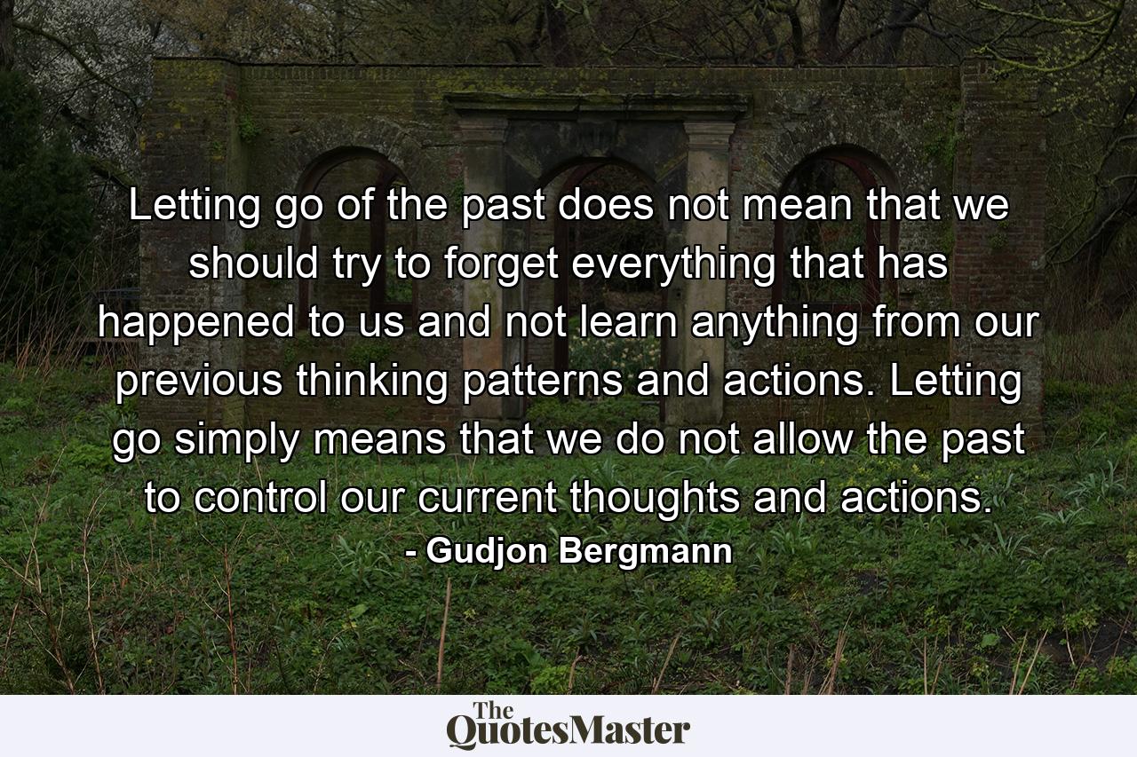 Letting go of the past does not mean that we should try to forget everything that has happened to us and not learn anything from our previous thinking patterns and actions. Letting go simply means that we do not allow the past to control our current thoughts and actions. - Quote by Gudjon Bergmann