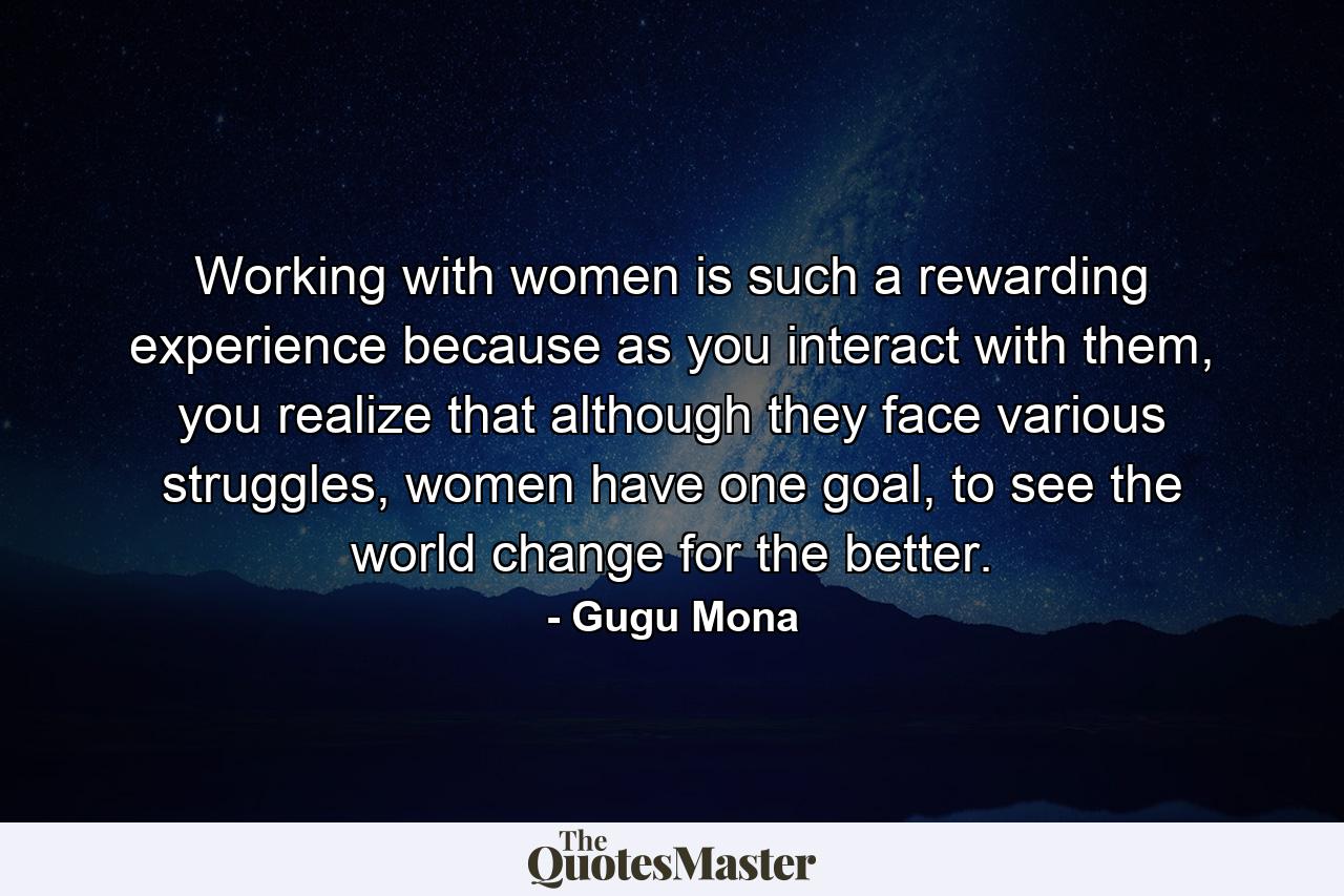 Working with women is such a rewarding experience because as you interact with them, you realize that although they face various struggles, women have one goal, to see the world change for the better. - Quote by Gugu Mona