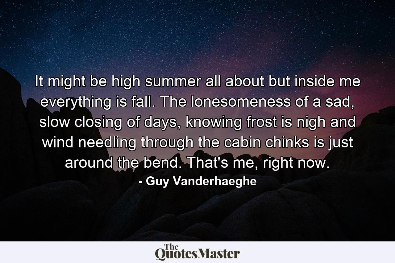 It might be high summer all about but inside me everything is fall. The lonesomeness of a sad, slow closing of days, knowing frost is nigh and wind needling through the cabin chinks is just around the bend. That's me, right now. - Quote by Guy Vanderhaeghe