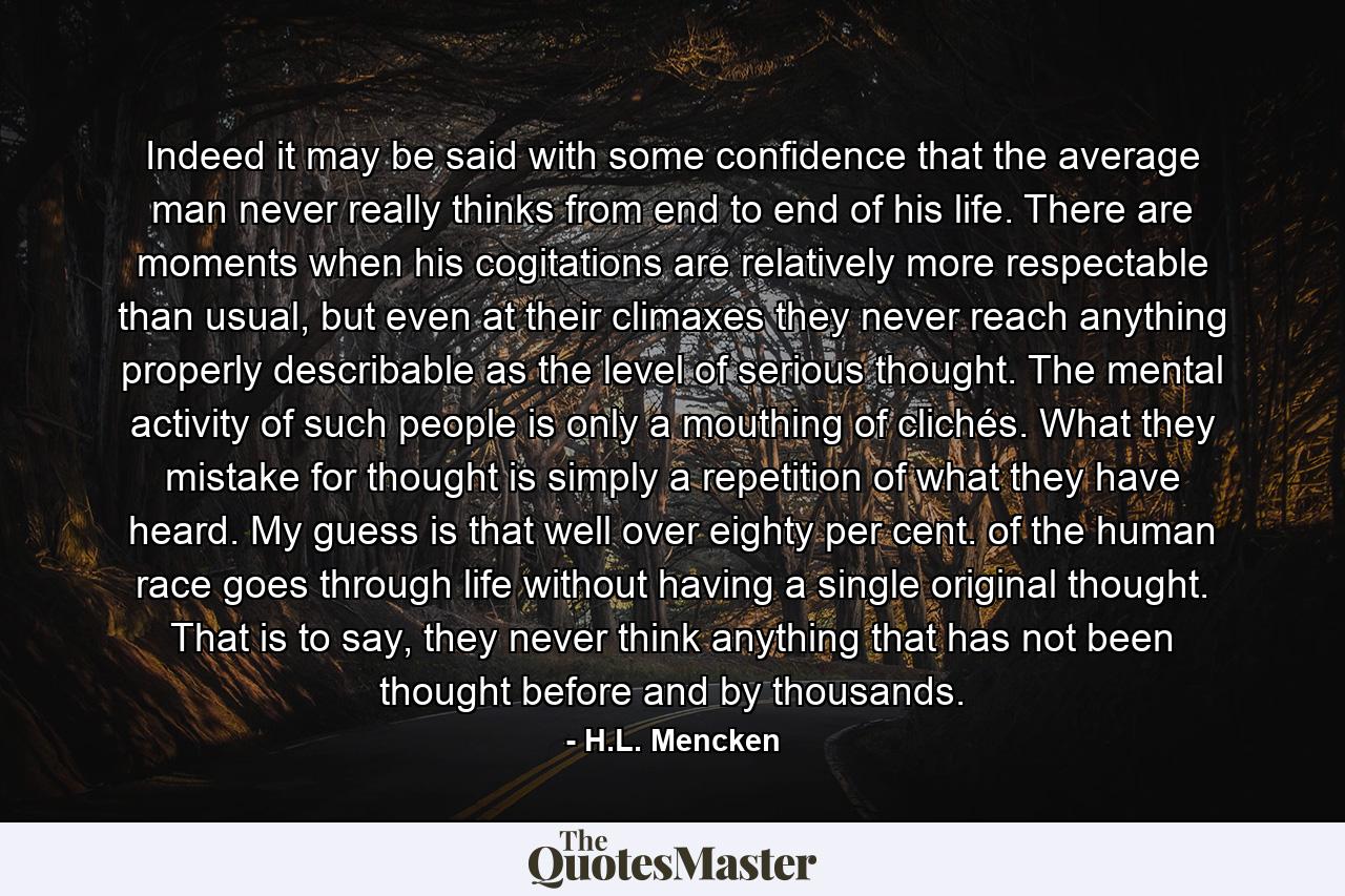 Indeed it may be said with some confidence that the average man never really thinks from end to end of his life. There are moments when his cogitations are relatively more respectable than usual, but even at their climaxes they never reach anything properly describable as the level of serious thought. The mental activity of such people is only a mouthing of clichés. What they mistake for thought is simply a repetition of what they have heard. My guess is that well over eighty per cent. of the human race goes through life without having a single original thought. That is to say, they never think anything that has not been thought before and by thousands. - Quote by H.L. Mencken