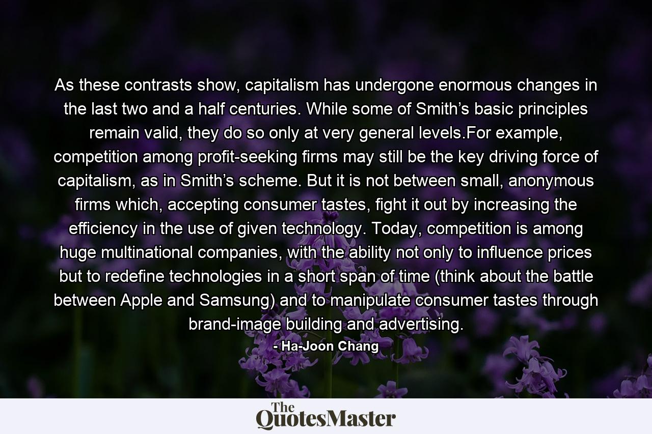 As these contrasts show, capitalism has undergone enormous changes in the last two and a half centuries. While some of Smith’s basic principles remain valid, they do so only at very general levels.For example, competition among profit-seeking firms may still be the key driving force of capitalism, as in Smith’s scheme. But it is not between small, anonymous firms which, accepting consumer tastes, fight it out by increasing the efficiency in the use of given technology. Today, competition is among huge multinational companies, with the ability not only to influence prices but to redefine technologies in a short span of time (think about the battle between Apple and Samsung) and to manipulate consumer tastes through brand-image building and advertising. - Quote by Ha-Joon Chang