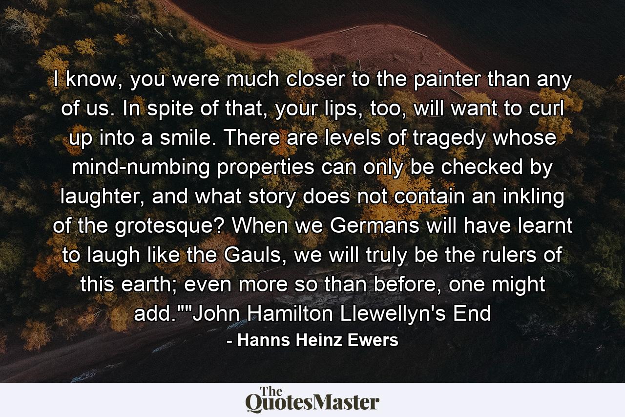 I know, you were much closer to the painter than any of us. In spite of that, your lips, too, will want to curl up into a smile. There are levels of tragedy whose mind-numbing properties can only be checked by laughter, and what story does not contain an inkling of the grotesque? When we Germans will have learnt to laugh like the Gauls, we will truly be the rulers of this earth; even more so than before, one might add.