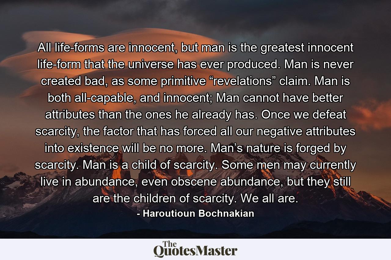 All life-forms are innocent, but man is the greatest innocent life-form that the universe has ever produced. Man is never created bad, as some primitive “revelations” claim. Man is both all-capable, and innocent; Man cannot have better attributes than the ones he already has. Once we defeat scarcity, the factor that has forced all our negative attributes into existence will be no more. Man’s nature is forged by scarcity. Man is a child of scarcity. Some men may currently live in abundance, even obscene abundance, but they still are the children of scarcity. We all are. - Quote by Haroutioun Bochnakian