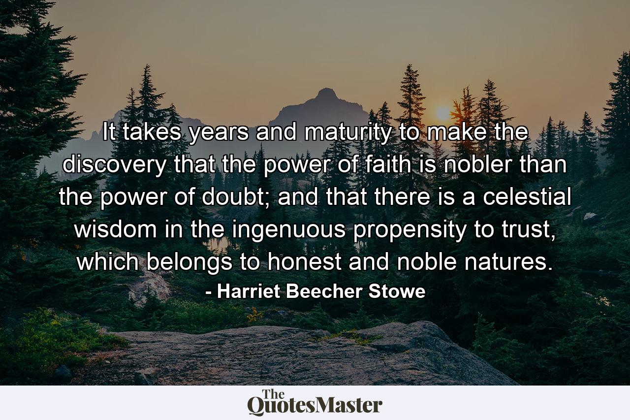 It takes years and maturity to make the discovery that the power of faith is nobler than the power of doubt; and that there is a celestial wisdom in the ingenuous propensity to trust, which belongs to honest and noble natures. - Quote by Harriet Beecher Stowe