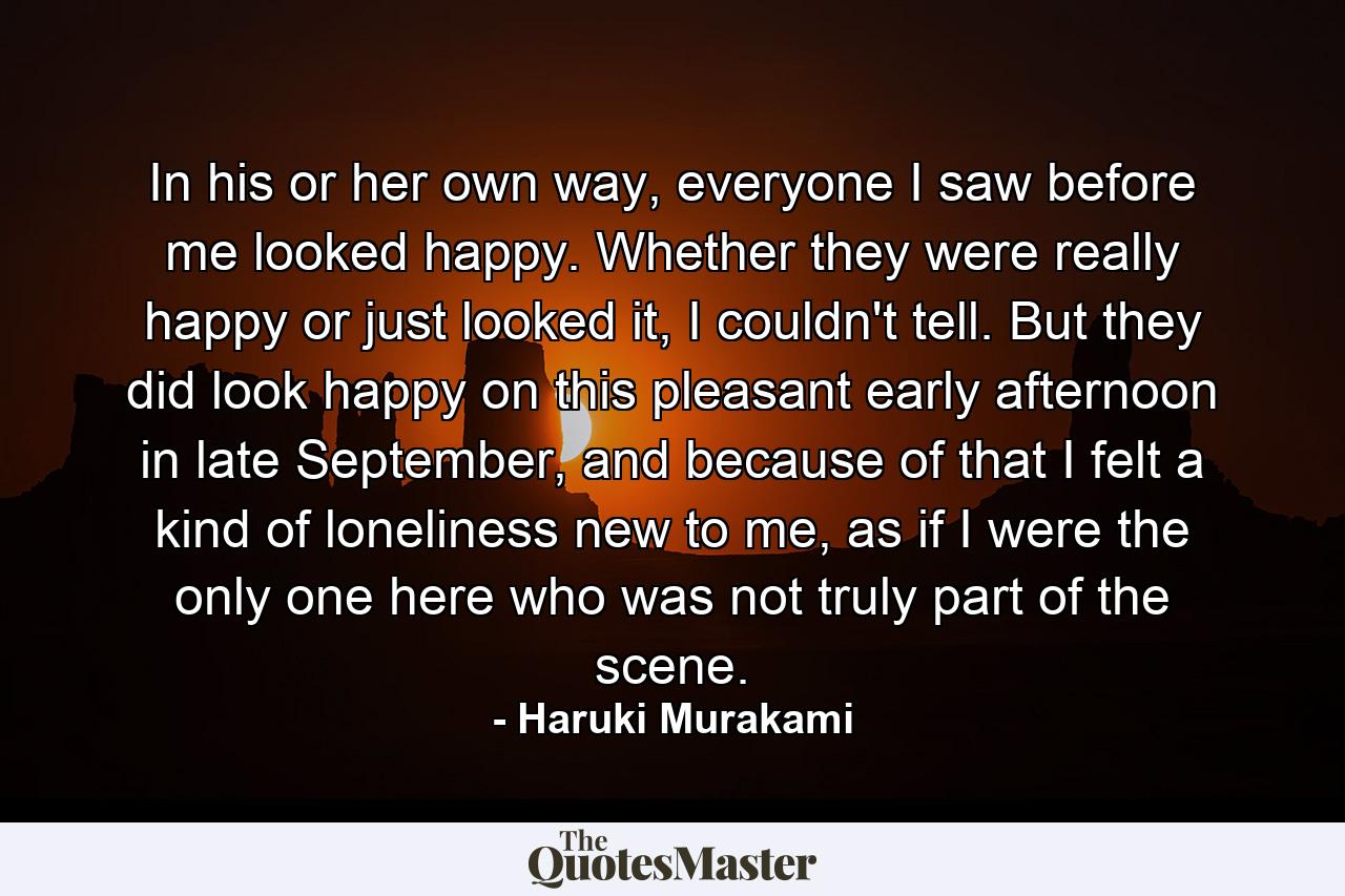 In his or her own way, everyone I saw before me looked happy. Whether they were really happy or just looked it, I couldn't tell. But they did look happy on this pleasant early afternoon in late September, and because of that I felt a kind of loneliness new to me, as if I were the only one here who was not truly part of the scene. - Quote by Haruki Murakami