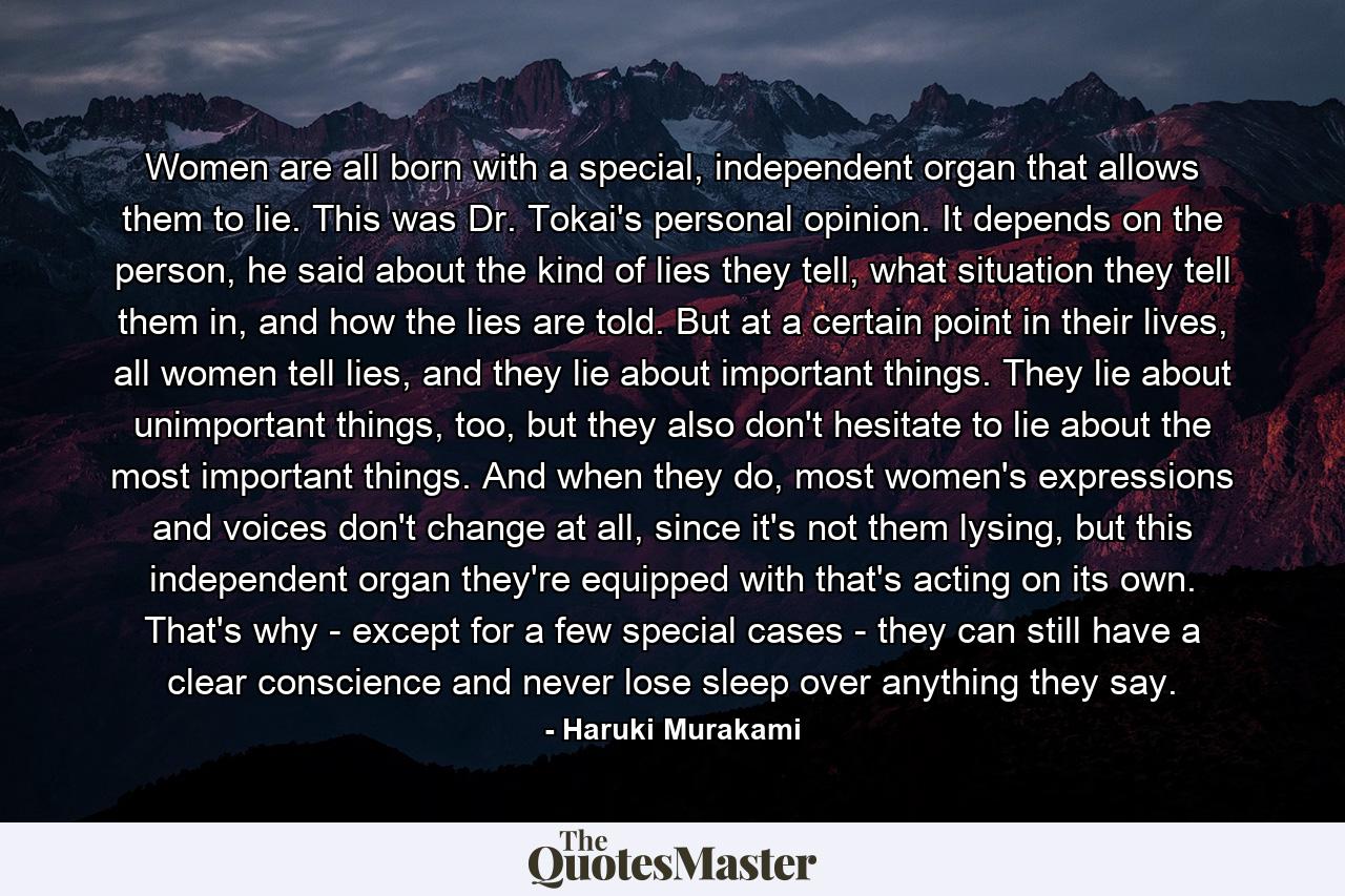 Women are all born with a special, independent organ that allows them to lie. This was Dr. Tokai's personal opinion. It depends on the person, he said about the kind of lies they tell, what situation they tell them in, and how the lies are told. But at a certain point in their lives, all women tell lies, and they lie about important things. They lie about unimportant things, too, but they also don't hesitate to lie about the most important things. And when they do, most women's expressions and voices don't change at all, since it's not them lysing, but this independent organ they're equipped with that's acting on its own. That's why - except for a few special cases - they can still have a clear conscience and never lose sleep over anything they say. - Quote by Haruki Murakami