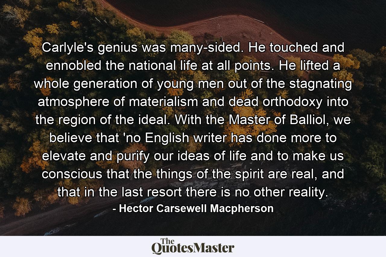 Carlyle's genius was many-sided. He touched and ennobled the national life at all points. He lifted a whole generation of young men out of the stagnating atmosphere of materialism and dead orthodoxy into the region of the ideal. With the Master of Balliol, we believe that 'no English writer has done more to elevate and purify our ideas of life and to make us conscious that the things of the spirit are real, and that in the last resort there is no other reality. - Quote by Hector Carsewell Macpherson