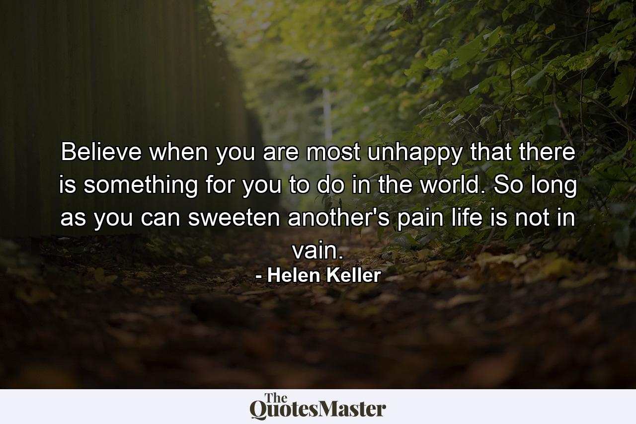 Believe  when you are most unhappy  that there is something for you to do in the world. So long as you can sweeten another's pain  life is not in vain. - Quote by Helen Keller