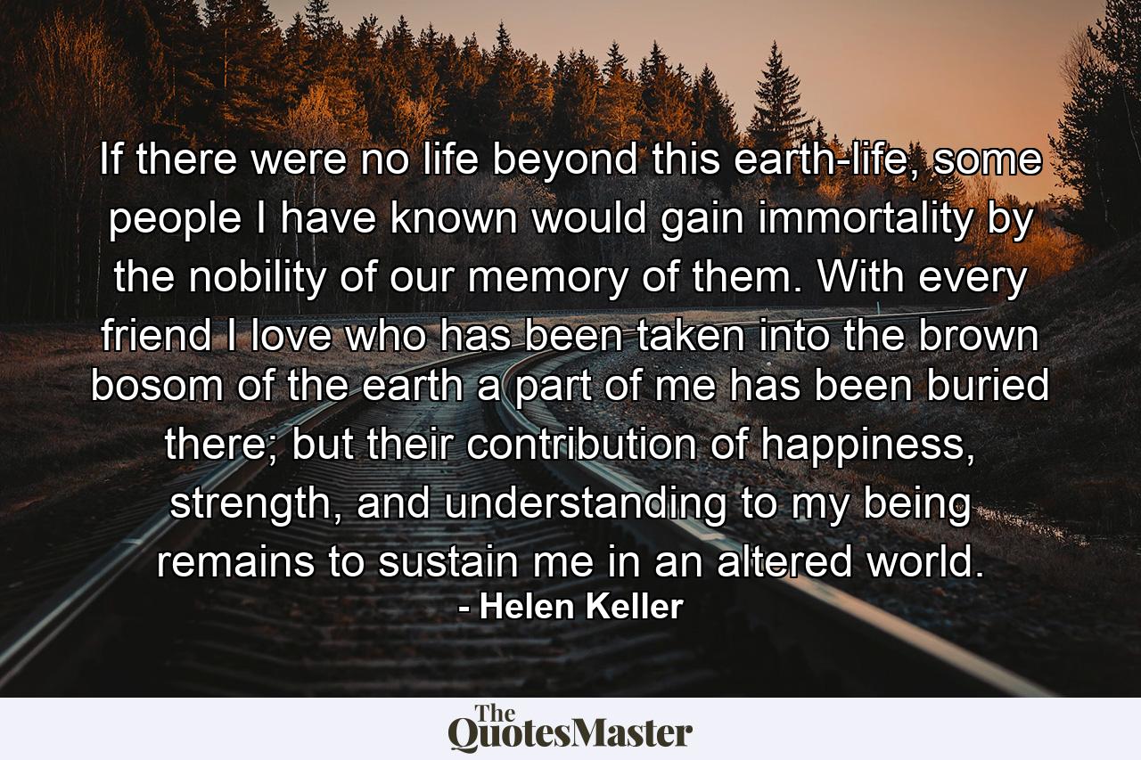 If there were no life beyond this earth-life, some people I have known would gain immortality by the nobility of our memory of them. With every friend I love who has been taken into the brown bosom of the earth a part of me has been buried there; but their contribution of happiness, strength, and understanding to my being remains to sustain me in an altered world. - Quote by Helen Keller