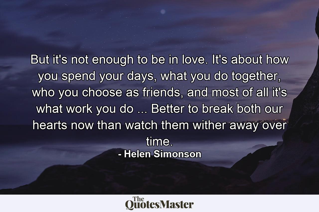 But it's not enough to be in love. It's about how you spend your days, what you do together, who you choose as friends, and most of all it's what work you do ... Better to break both our hearts now than watch them wither away over time. - Quote by Helen Simonson