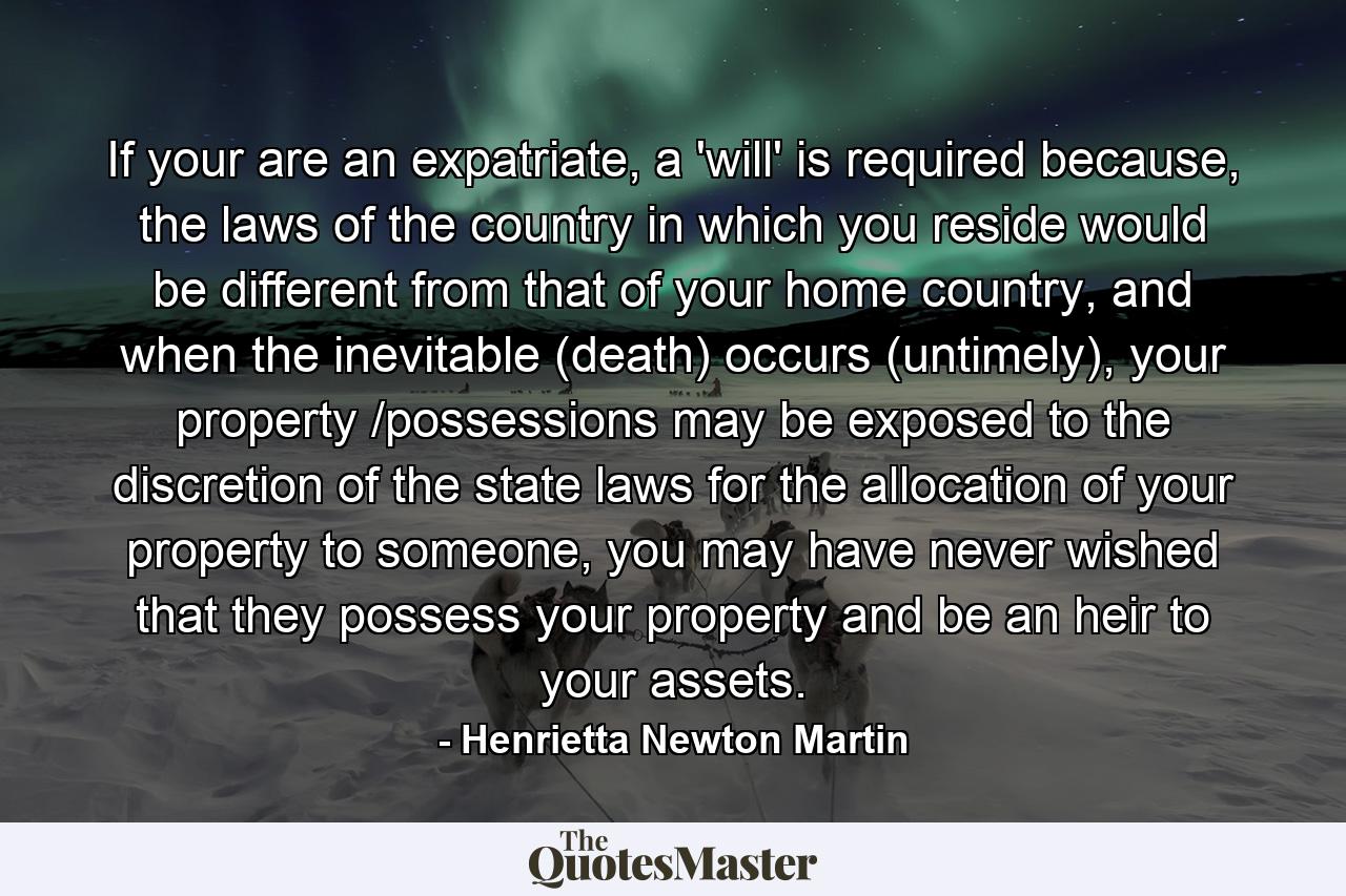 If your are an expatriate, a 'will' is required because, the laws of the country in which you reside would be different from that of your home country, and when the inevitable (death) occurs (untimely), your property /possessions may be exposed to the discretion of the state laws for the allocation of your property to someone, you may have never wished that they possess your property and be an heir to your assets. - Quote by Henrietta Newton Martin