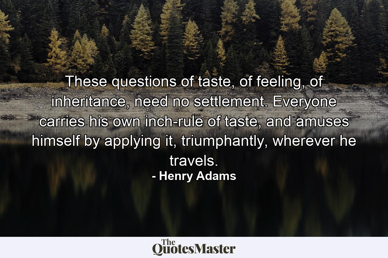 These questions of taste, of feeling, of inheritance, need no settlement. Everyone carries his own inch-rule of taste, and amuses himself by applying it, triumphantly, wherever he travels. - Quote by Henry Adams