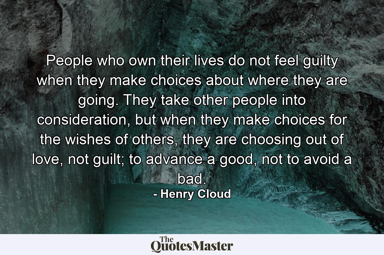 People who own their lives do not feel guilty when they make choices about where they are going. They take other people into consideration, but when they make choices for the wishes of others, they are choosing out of love, not guilt; to advance a good, not to avoid a bad. - Quote by Henry Cloud