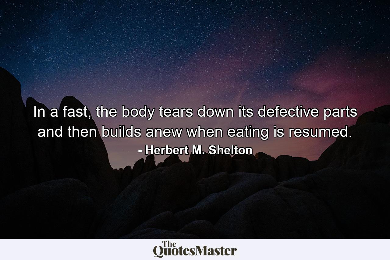 In a fast, the body tears down its defective parts and then builds anew when eating is resumed. - Quote by Herbert M. Shelton