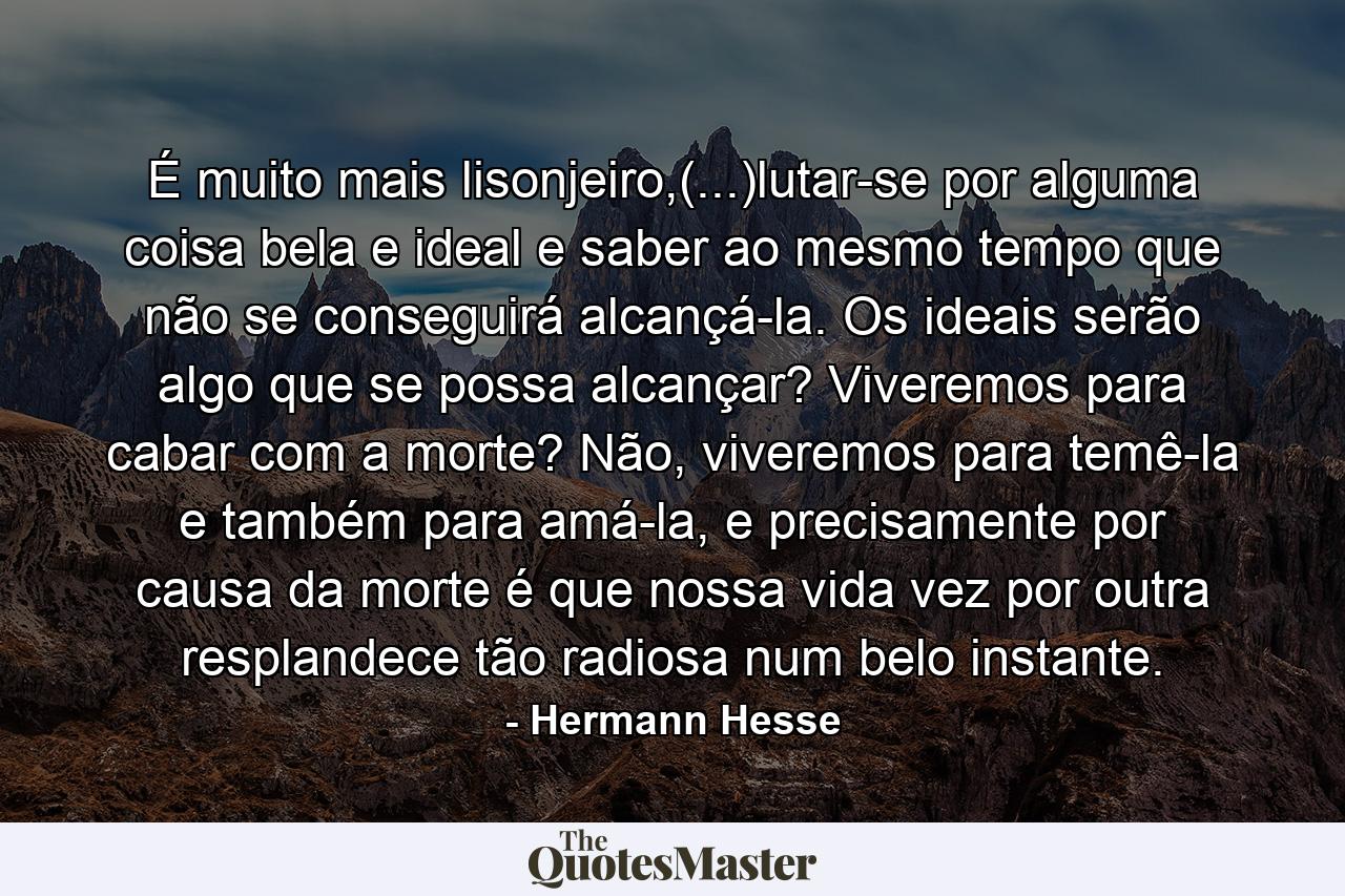 É muito mais lisonjeiro,(...)lutar-se por alguma coisa bela e ideal e saber ao mesmo tempo que não se conseguirá alcançá-la. Os ideais serão algo que se possa alcançar? Viveremos para cabar com a morte? Não, viveremos para temê-la e também para amá-la, e precisamente por causa da morte é que nossa vida vez por outra resplandece tão radiosa num belo instante. - Quote by Hermann Hesse